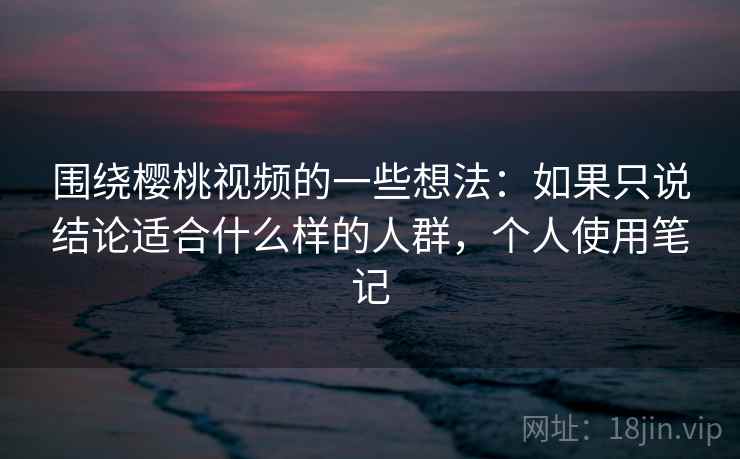 围绕樱桃视频的一些想法:如果只说结论适合什么样的人群,个人使用笔记 围绕樱桃视频的一些想法:如果只说结论适合什么样的人群,个人使用笔记