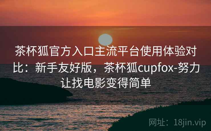 茶杯狐官方入口主流平台使用体验对比：新手友好版，茶杯狐cupfox-努力让找电影变得简单