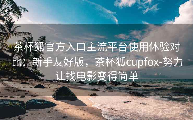 茶杯狐官方入口主流平台使用体验对比：新手友好版，茶杯狐cupfox-努力让找电影变得简单