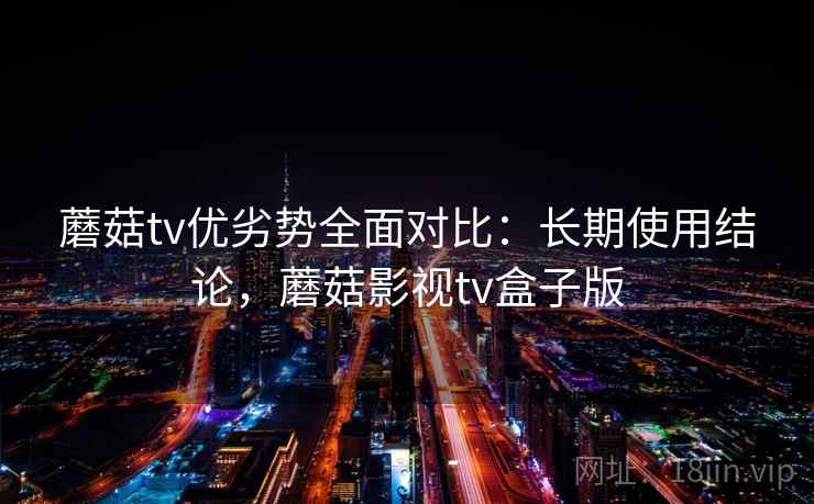蘑菇tv优劣势全面对比：长期使用结论，蘑菇影视tv盒子版