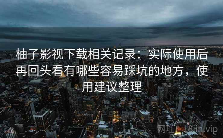 柚子影视下载相关记录:实际使用后再回头看有哪些容易踩坑的地方,使用建议整理 柚子影视下载相关记录:实际使用后再回头看有哪些容易踩坑的地方,使用建议整理