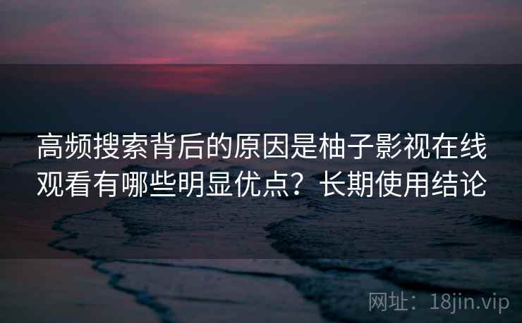 高频搜索背后的原因是柚子影视在线观看有哪些明显优点?长期使用结论 高频搜索背后的原因是柚子影视在线观看有哪些明显优点?长期使用结论