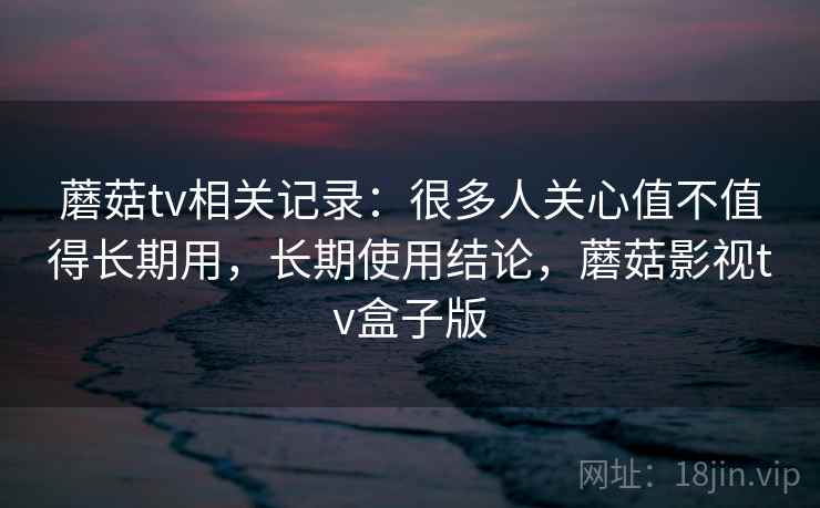 蘑菇tv相关记录:很多人关心值不值得长期用,长期使用结论,蘑菇影视tv盒子版 蘑菇tv相关记录:很多人关心值不值得长期用,长期使用结论,蘑菇影视tv盒子版