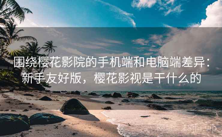围绕樱花影院的手机端和电脑端差异:新手友好版,樱花影视是干什么的 围绕樱花影院的手机端和电脑端差异:新手友好版,樱花影视是干什么的