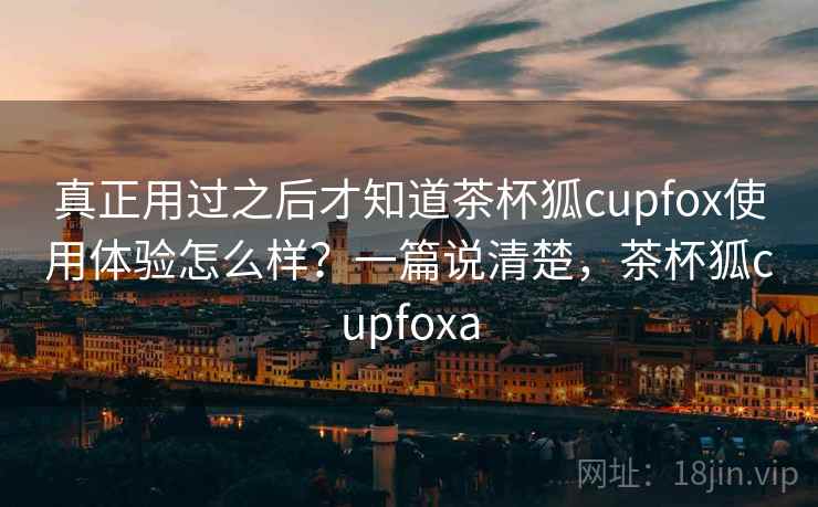 真正用过之后才知道茶杯狐cupfox使用体验怎么样？一篇说清楚，茶杯狐cupfoxa