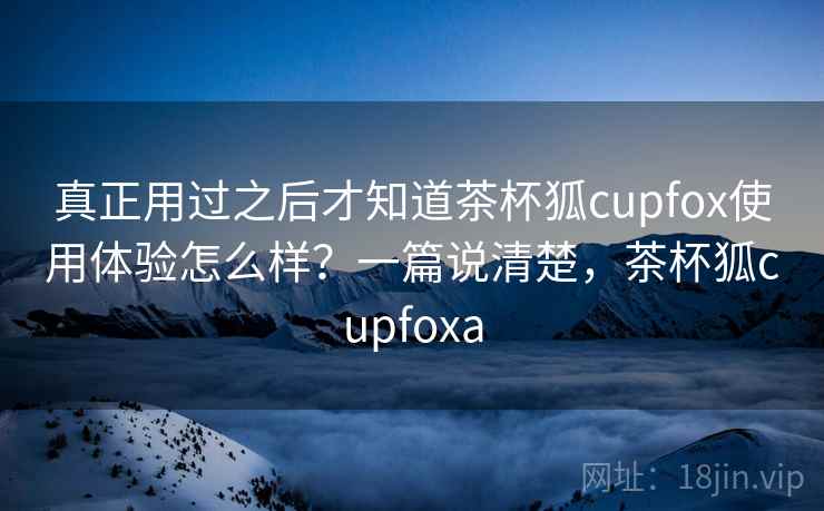 真正用过之后才知道茶杯狐cupfox使用体验怎么样？一篇说清楚，茶杯狐cupfoxa