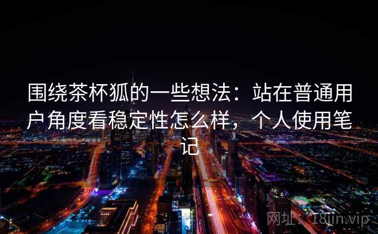 围绕茶杯狐的一些想法:站在普通用户角度看稳定性怎么样,个人使用笔记 围绕茶杯狐的一些想法:站在普通用户角度看稳定性怎么样,个人使用笔记