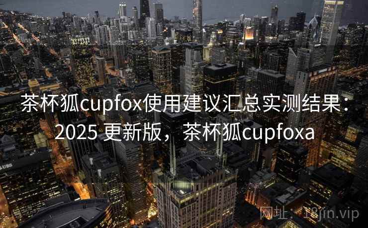 茶杯狐cupfox使用建议汇总实测结果:2025 更新版,茶杯狐cupfoxa 茶杯狐cupfox使用建议汇总实测结果:2025 更新版,茶杯狐cupfoxa