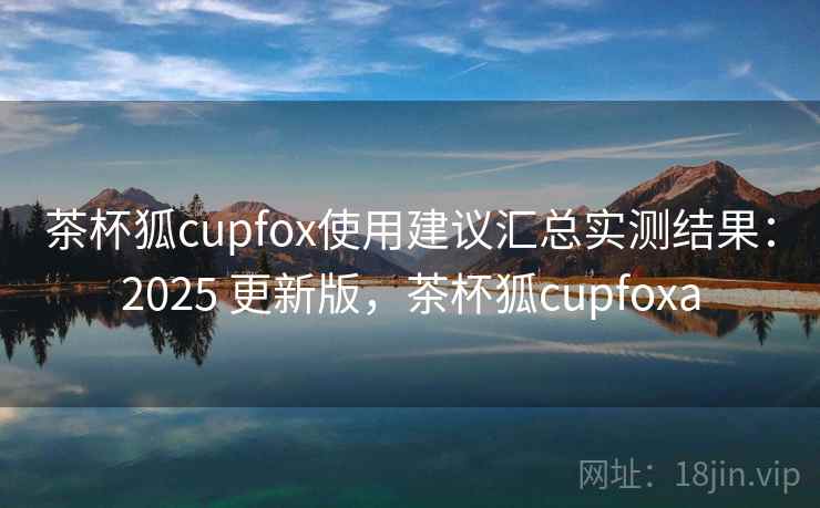 茶杯狐cupfox使用建议汇总实测结果:2025 更新版,茶杯狐cupfoxa 茶杯狐cupfox使用建议汇总实测结果:2025 更新版,茶杯狐cupfoxa