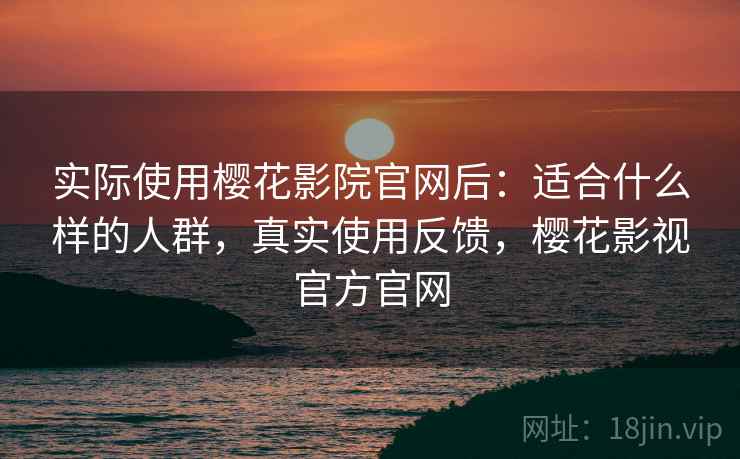 实际使用樱花影院官网后：适合什么样的人群，真实使用反馈，樱花影视官方官网