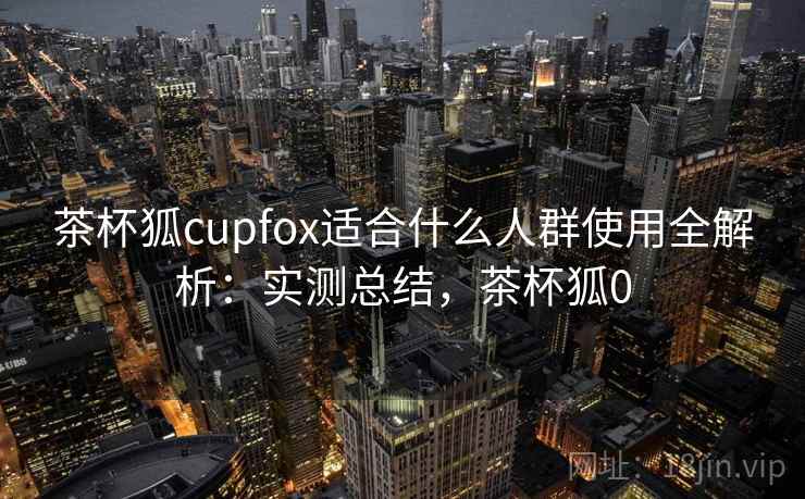 茶杯狐cupfox适合什么人群使用全解析:实测总结,茶杯狐0 茶杯狐cupfox适合什么人群使用全解析:实测总结,茶杯狐0