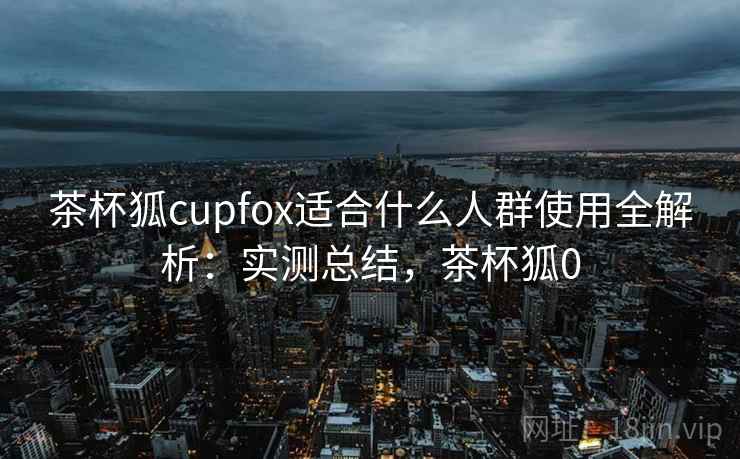 茶杯狐cupfox适合什么人群使用全解析:实测总结,茶杯狐0 茶杯狐cupfox适合什么人群使用全解析:实测总结,茶杯狐0