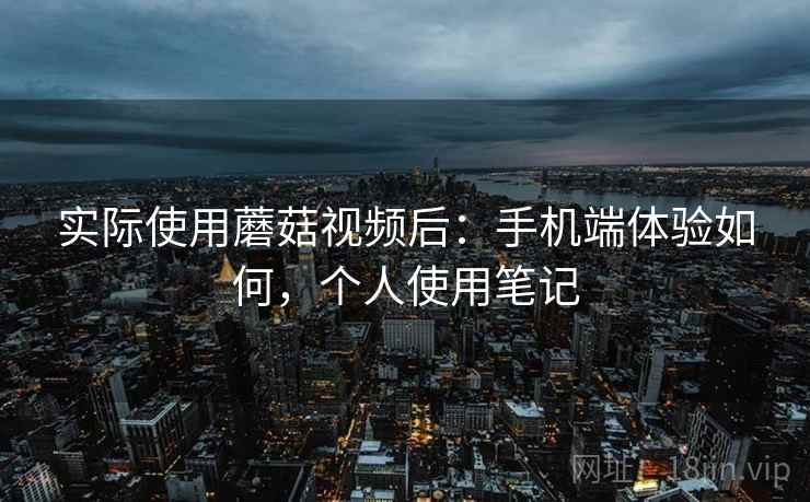 实际使用蘑菇视频后：手机端体验如何，个人使用笔记