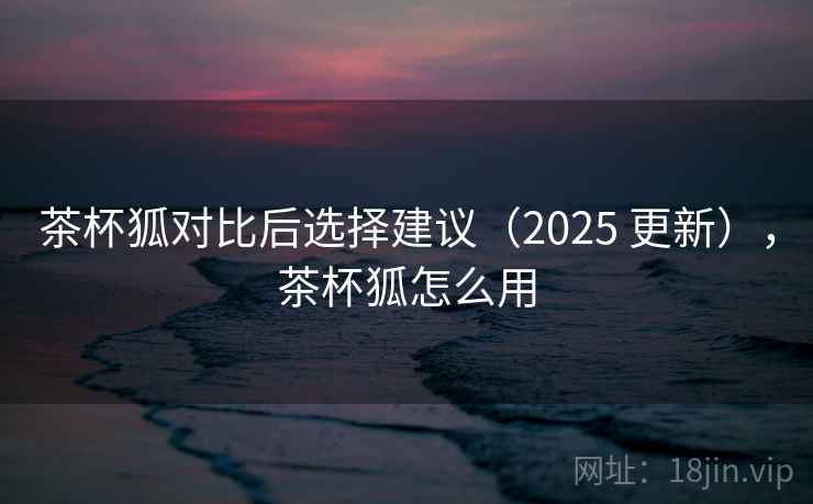 茶杯狐对比后选择建议(2025 更新),茶杯狐怎么用 茶杯狐对比后选择建议(2025 更新),茶杯狐怎么用