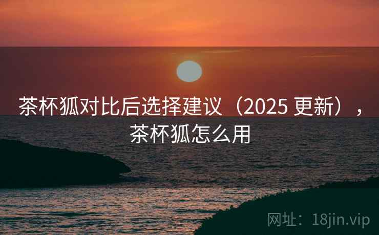 茶杯狐对比后选择建议(2025 更新),茶杯狐怎么用 茶杯狐对比后选择建议(2025 更新),茶杯狐怎么用