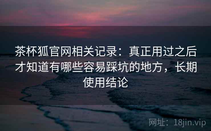 茶杯狐官网相关记录:真正用过之后才知道有哪些容易踩坑的地方,长期使用结论 茶杯狐官网相关记录:真正用过之后才知道有哪些容易踩坑的地方,长期使用结论