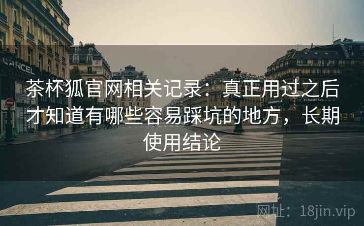 茶杯狐官网相关记录:真正用过之后才知道有哪些容易踩坑的地方,长期使用结论 茶杯狐官网相关记录:真正用过之后才知道有哪些容易踩坑的地方,长期使用结论
