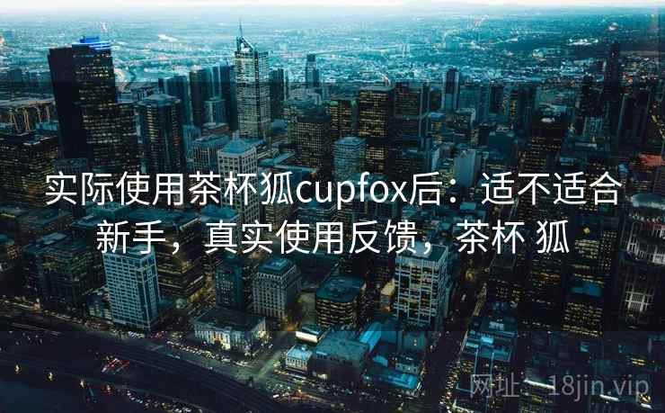 实际使用茶杯狐cupfox后:适不适合新手,真实使用反馈,茶杯 狐 实际使用茶杯狐cupfox后:适不适合新手,真实使用反馈,茶杯 狐
