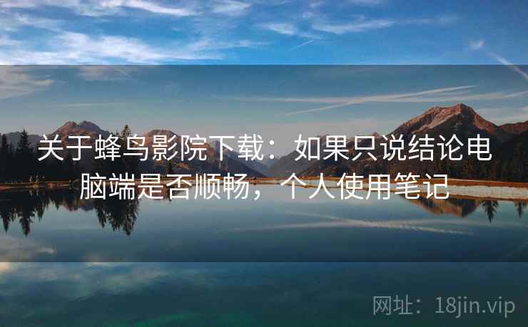 关于蜂鸟影院下载：如果只说结论电脑端是否顺畅，个人使用笔记