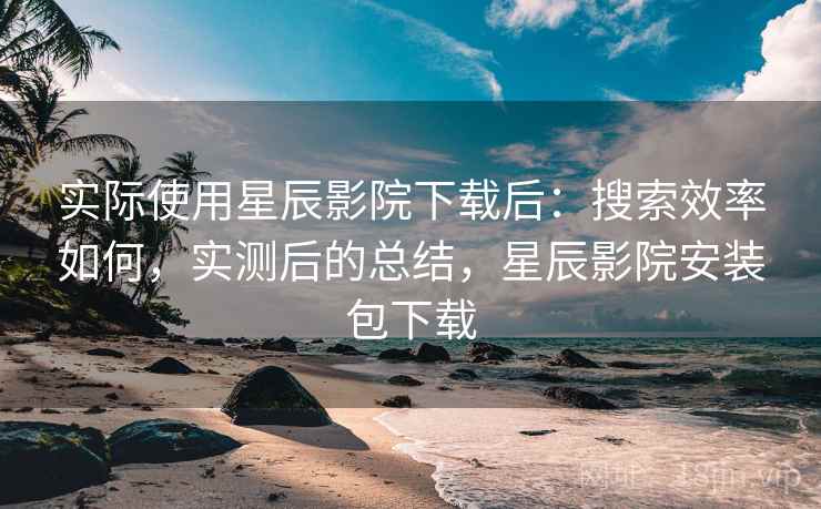 实际使用星辰影院下载后:搜索效率如何,实测后的总结,星辰影院安装包下载 实际使用星辰影院下载后:搜索效率如何,实测后的总结,星辰影院安装包下载