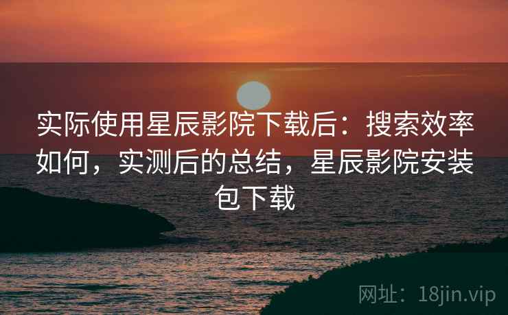 实际使用星辰影院下载后:搜索效率如何,实测后的总结,星辰影院安装包下载 实际使用星辰影院下载后:搜索效率如何,实测后的总结,星辰影院安装包下载