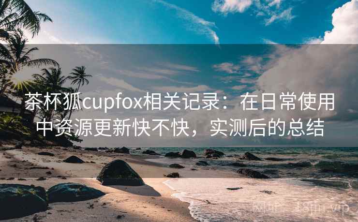 茶杯狐cupfox相关记录：在日常使用中资源更新快不快，实测后的总结