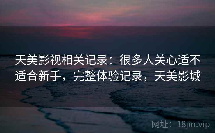 天美影视相关记录:很多人关心适不适合新手,完整体验记录,天美影城 天美影视相关记录:很多人关心适不适合新手,完整体验记录,天美影城