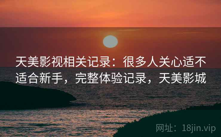 天美影视相关记录:很多人关心适不适合新手,完整体验记录,天美影城 天美影视相关记录:很多人关心适不适合新手,完整体验记录,天美影城