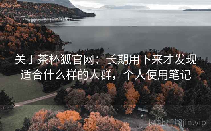 关于茶杯狐官网：长期用下来才发现适合什么样的人群，个人使用笔记