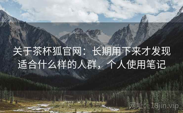 关于茶杯狐官网：长期用下来才发现适合什么样的人群，个人使用笔记