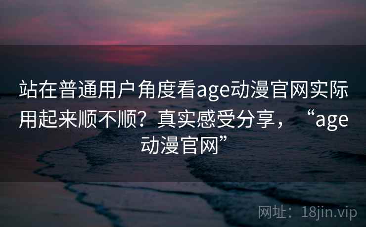 站在普通用户角度看age动漫官网实际用起来顺不顺？真实感受分享，“age动漫官网”
