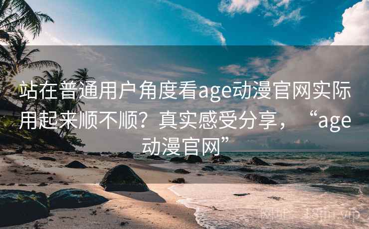 站在普通用户角度看age动漫官网实际用起来顺不顺？真实感受分享，“age动漫官网”