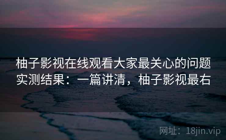 柚子影视在线观看大家最关心的问题实测结果：一篇讲清，柚子影视最右