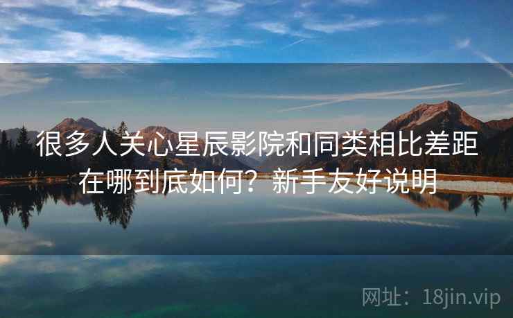 很多人关心星辰影院和同类相比差距在哪到底如何?新手友好说明 很多人关心星辰影院和同类相比差距在哪到底如何?新手友好说明