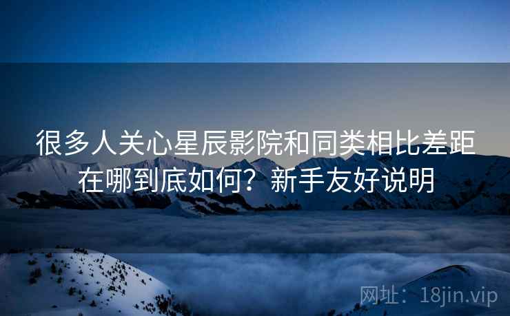 很多人关心星辰影院和同类相比差距在哪到底如何?新手友好说明 很多人关心星辰影院和同类相比差距在哪到底如何?新手友好说明