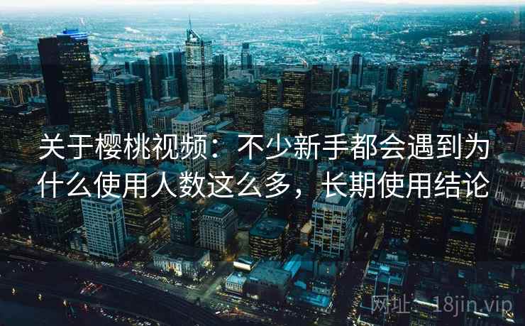 关于樱桃视频:不少新手都会遇到为什么使用人数这么多,长期使用结论 关于樱桃视频:不少新手都会遇到为什么使用人数这么多,长期使用结论