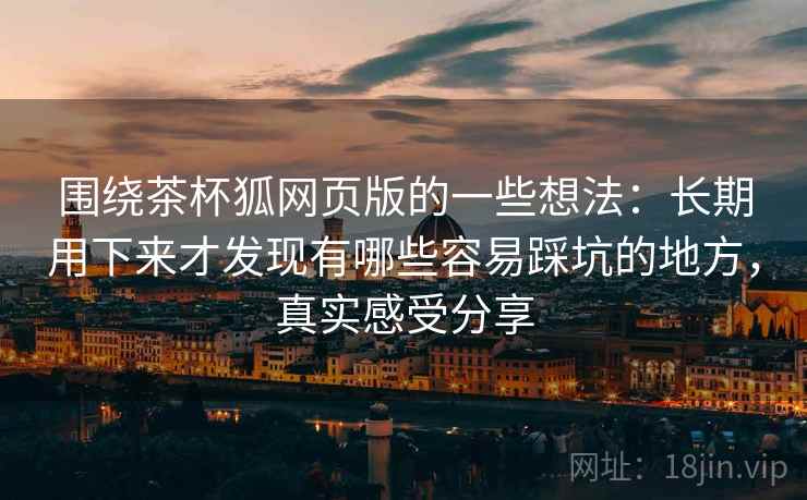 围绕茶杯狐网页版的一些想法:长期用下来才发现有哪些容易踩坑的地方,真实感受分享 围绕茶杯狐网页版的一些想法:长期用下来才发现有哪些容易踩坑的地方,真实感受分享
