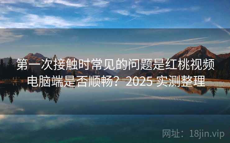 第一次接触时常见的问题是红桃视频电脑端是否顺畅?2025 实测整理 第一次接触时常见的问题是红桃视频电脑端是否顺畅?2025 实测整理