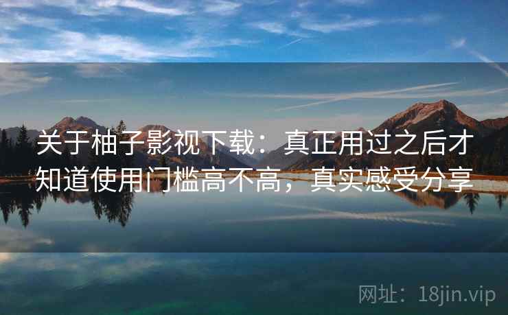 关于柚子影视下载：真正用过之后才知道使用门槛高不高，真实感受分享