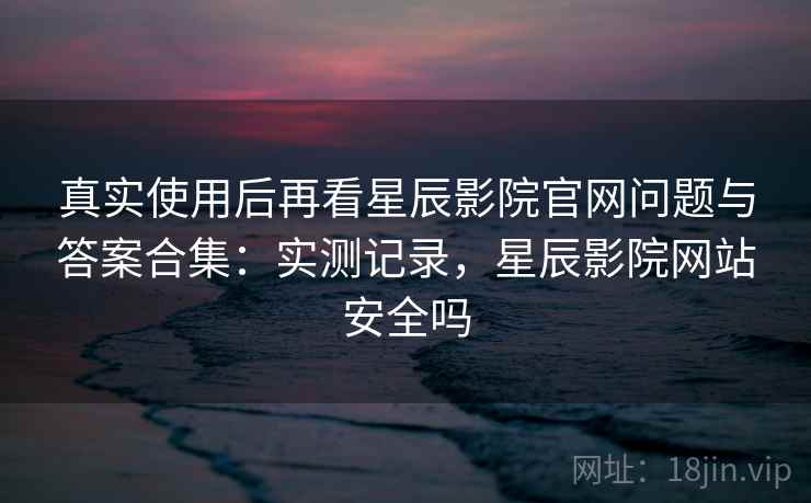真实使用后再看星辰影院官网问题与答案合集:实测记录,星辰影院网站安全吗 真实使用后再看星辰影院官网问题与答案合集:实测记录,星辰影院网站安全吗