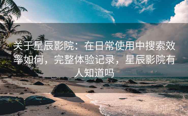 关于星辰影院：在日常使用中搜索效率如何，完整体验记录，星辰影院有人知道吗
