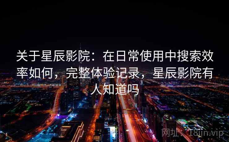 关于星辰影院：在日常使用中搜索效率如何，完整体验记录，星辰影院有人知道吗