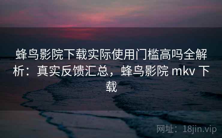 蜂鸟影院下载实际使用门槛高吗全解析：真实反馈汇总，蜂鸟影院 mkv 下载