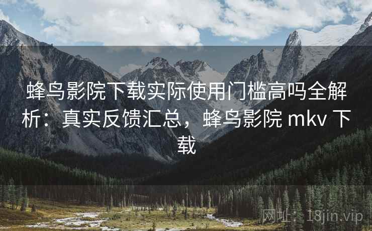 蜂鸟影院下载实际使用门槛高吗全解析：真实反馈汇总，蜂鸟影院 mkv 下载
