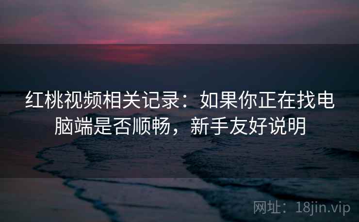 红桃视频相关记录:如果你正在找电脑端是否顺畅,新手友好说明 红桃视频相关记录:如果你正在找电脑端是否顺畅,新手友好说明