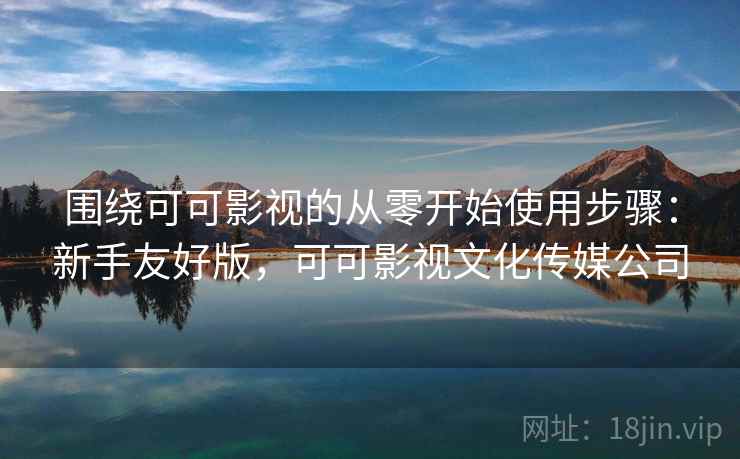 围绕可可影视的从零开始使用步骤:新手友好版,可可影视文化传媒公司 围绕可可影视的从零开始使用步骤:新手友好版,可可影视文化传媒公司