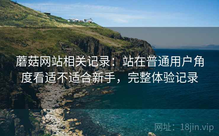 蘑菇网站相关记录:站在普通用户角度看适不适合新手,完整体验记录 蘑菇网站相关记录:站在普通用户角度看适不适合新手,完整体验记录