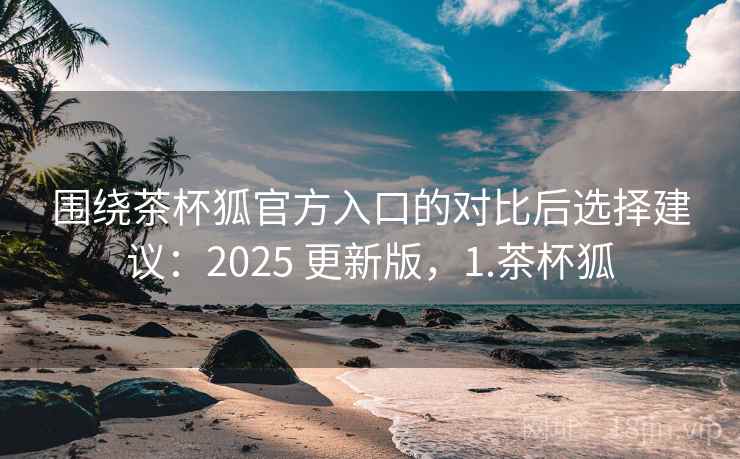 围绕茶杯狐官方入口的对比后选择建议:2025 更新版,1.茶杯狐 围绕茶杯狐官方入口的对比后选择建议:2025 更新版,1.茶杯狐