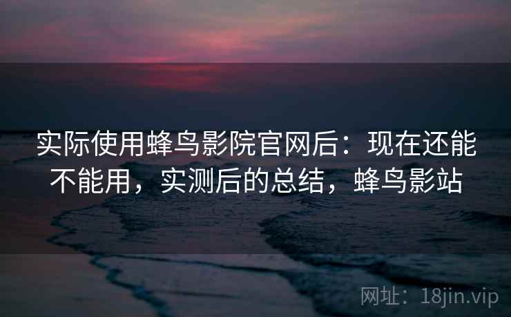 实际使用蜂鸟影院官网后：现在还能不能用，实测后的总结，蜂鸟影站
