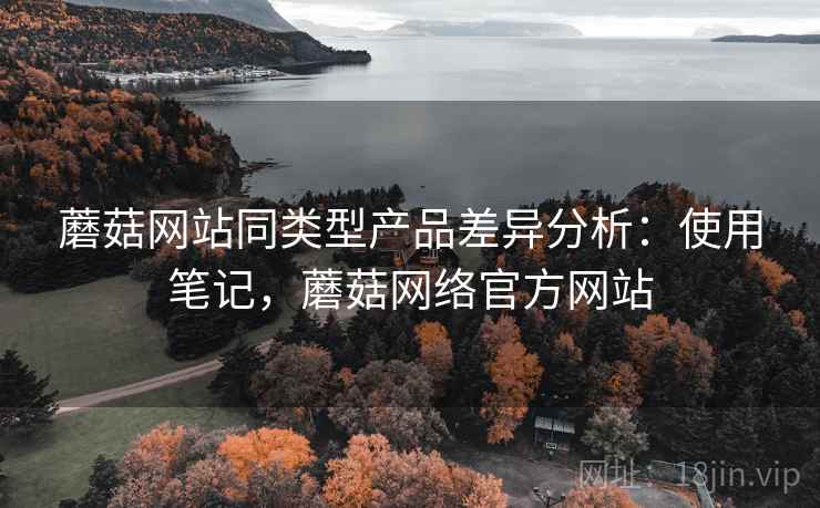 蘑菇网站同类型产品差异分析：使用笔记，蘑菇网络官方网站